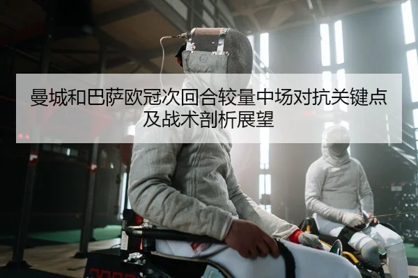 曼城和巴萨欧冠次回合较量中场对抗关键点及战术剖析展望
